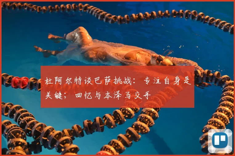 杜阿尔特谈巴萨挑战：专注自身是关键；回忆与本泽马交手