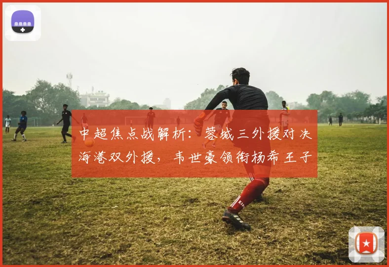 中超焦点战解析:蓉城三外援对决海港双外援,韦世豪领衔杨希王子铭首发阵容战术揭秘