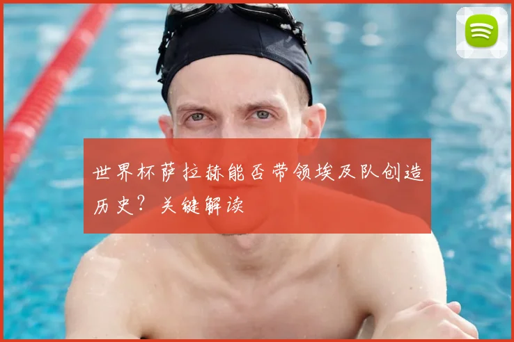 世界杯萨拉赫能否带领埃及队创造历史？关键解读
