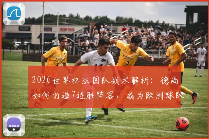 2026世界杯法国队战术解析：德尚如何打造7连胜阵容，成为欧洲球队的战术克星
