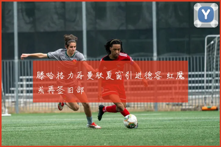滕哈格力荐曼联夏窗引进德容 红魔或再签旧部