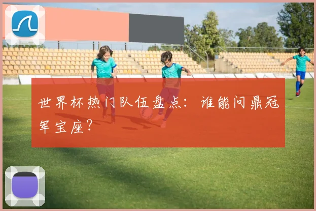 世界杯热门队伍盘点:谁能问鼎冠军宝座?