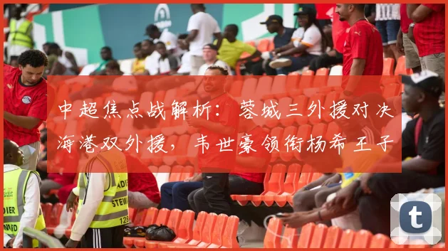 中超焦点战解析:蓉城三外援对决海港双外援,韦世豪领衔杨希王子铭首发阵容战术揭秘