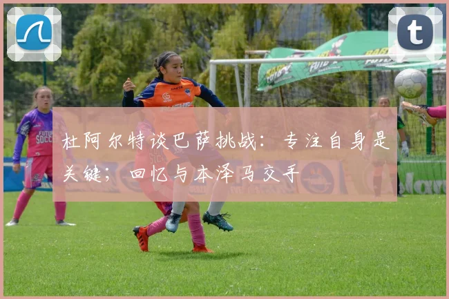 杜阿尔特谈巴萨挑战：专注自身是关键；回忆与本泽马交手