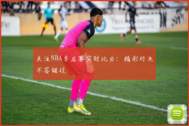 关注NBA季后赛实时比分：精彩对决不容错过
