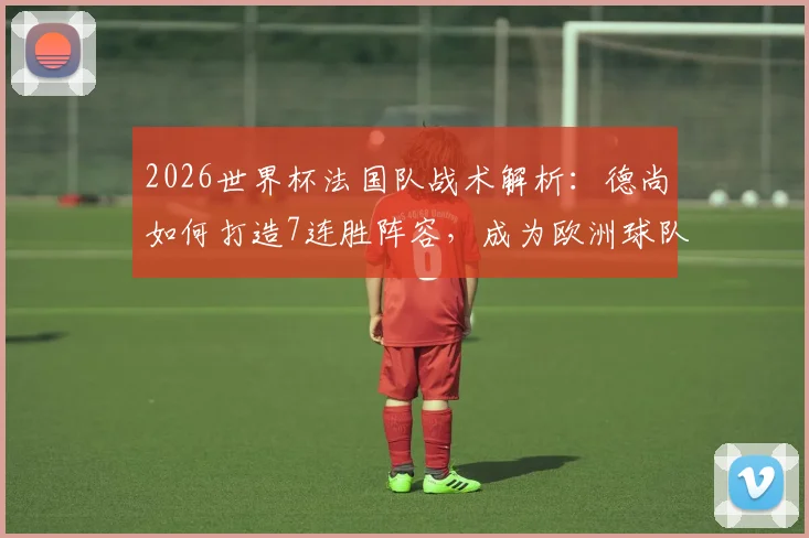 2026世界杯法国队战术解析：德尚如何打造7连胜阵容，成为欧洲球队的战术克星